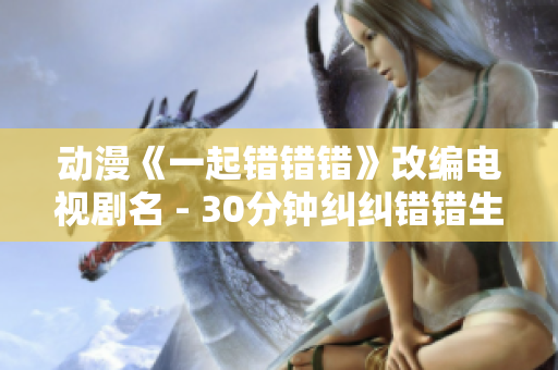 动漫《一起错错错》改编电视剧名 - 30分钟纠纠错错生活