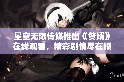 星空无限传媒推出《赘婿》在线观看，精彩剧情尽在眼前
