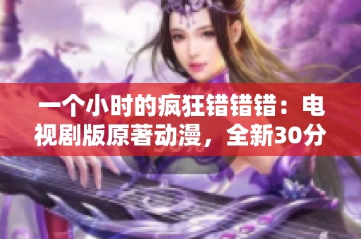 一个小时的疯狂错错错：电视剧版原著动漫，全新30分钟精彩再现！