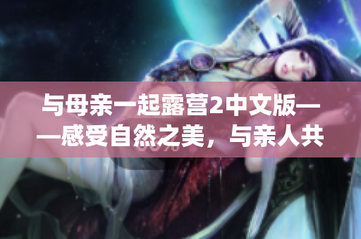 与母亲一起露营2中文版——感受自然之美，与亲人共度时光(1)