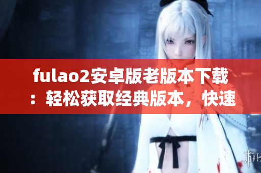 fulao2安卓版老版本下载：轻松获取经典版本，快速安装操作简便(1)