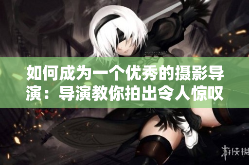 如何成为一个优秀的摄影导演：导演教你拍出令人惊叹的电影镜头