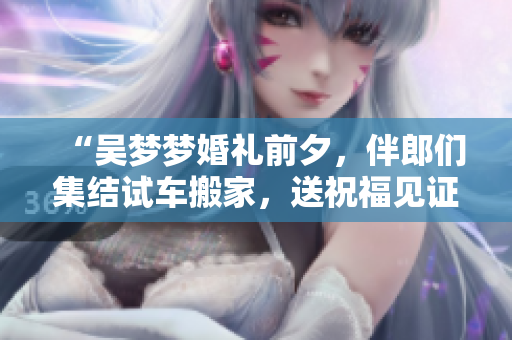 “吴梦梦婚礼前夕，伴郎们集结试车搬家，送祝福见证爱情”
