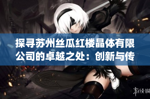 探寻苏州丝瓜红楼晶体有限公司的卓越之处：创新与传统相融合的商业奇迹(1)
