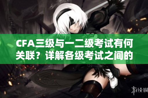 CFA三级与一二级考试有何关联？详解各级考试之间的重要关系