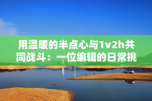 用温暖的半点心与1v2h共同战斗：一位编辑的日常挑战。