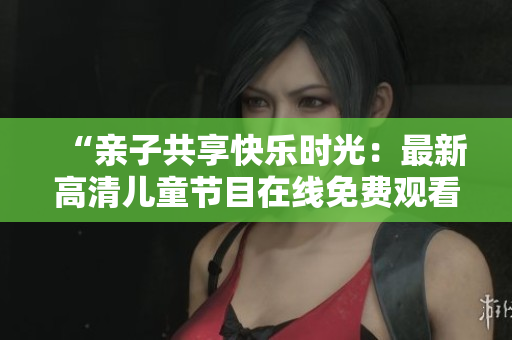 “亲子共享快乐时光：最新高清儿童节目在线免费观看”