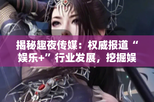 揭秘趣夜传媒：权威报道“娱乐+”行业发展，挖掘娱乐资本背后故事