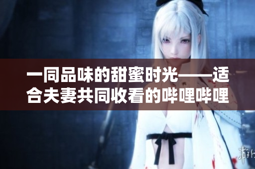 一同品味的甜蜜时光——适合夫妻共同收看的哔哩哔哩电视剧