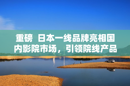 重磅  日本一线品牌亮相国内影院市场，引领院线产品高端消费潮流