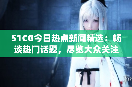 51CG今日热点新闻精选：畅谈热门话题，尽览大众关注焦点(1)