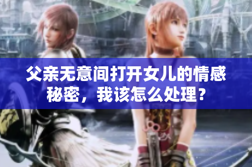 父亲无意间打开女儿的情感秘密，我该怎么处理？