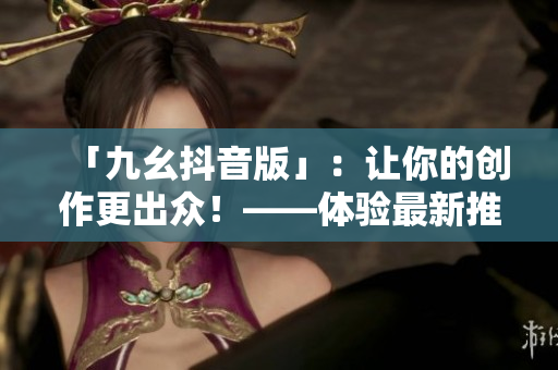 「九幺抖音版」：让你的创作更出众！——体验最新推出的社交平台