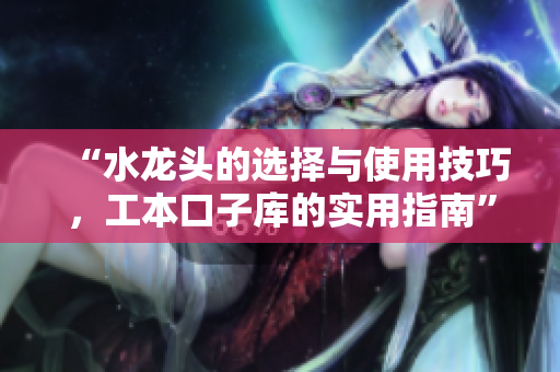 “水龙头的选择与使用技巧，工本口子库的实用指南”