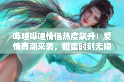 哔哩哔哩情侣热度飙升！爱情高潮来袭，甜蜜时刻无限吸睛
