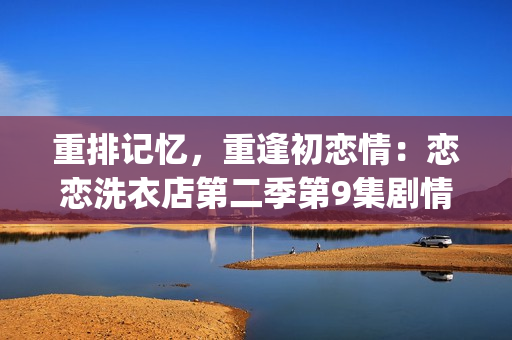 重排记忆，重逢初恋情：恋恋洗衣店第二季第9集剧情回顾(1)