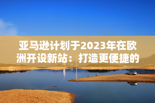 亚马逊计划于2023年在欧洲开设新站：打造更便捷的网购环境
