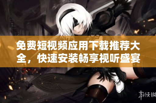 免费短视频应用下载推荐大全，快速安装畅享视听盛宴！