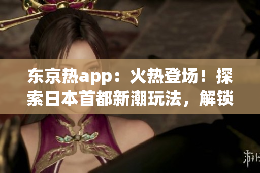 东京热app：火热登场！探索日本首都新潮玩法，解锁精彩旅游指南