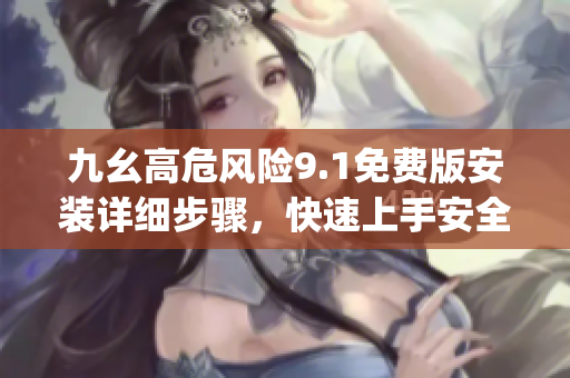 九幺高危风险9.1免费版安装详细步骤，快速上手安全使用指南(1)
