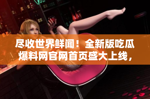 尽收世界鲜闻！全新版吃瓜爆料网官网首页盛大上线，一键畅享各类热门新闻