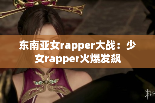 东南亚女rapper大战：少女rapper火爆发飙