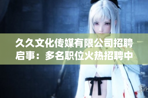 久久文化传媒有限公司招聘启事：多名职位火热招聘中，期待您的加入！(1)