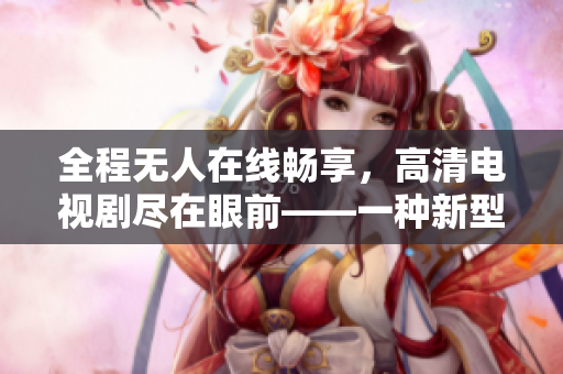 全程无人在线畅享，高清电视剧尽在眼前——一种新型体验方式