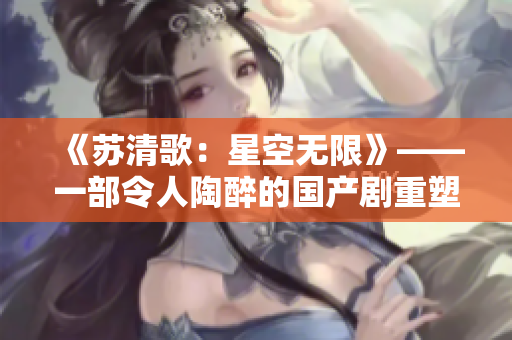《苏清歌：星空无限》——一部令人陶醉的国产剧重塑太空的浩瀚！