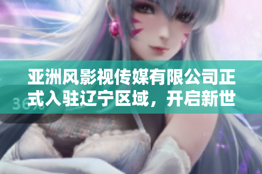 亚洲风影视传媒有限公司正式入驻辽宁区域，开启新世代亚洲影视文化时代