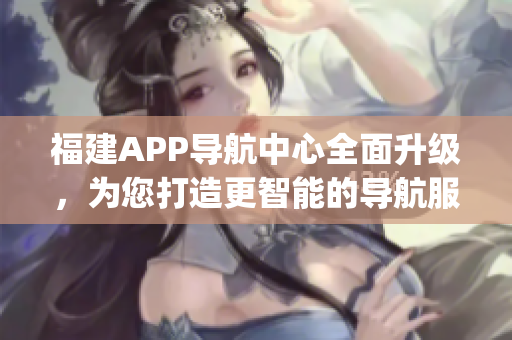 福建APP导航中心全面升级，为您打造更智能的导航服务(1)