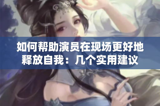 如何帮助演员在现场更好地释放自我：几个实用建议