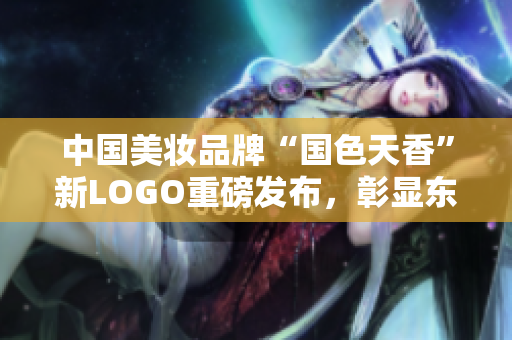 中国美妆品牌“国色天香”新LOGO重磅发布，彰显东方美学内涵
