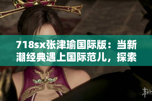 718sx张津瑜国际版：当新潮经典遇上国际范儿，探索极致驾驶乐趣
