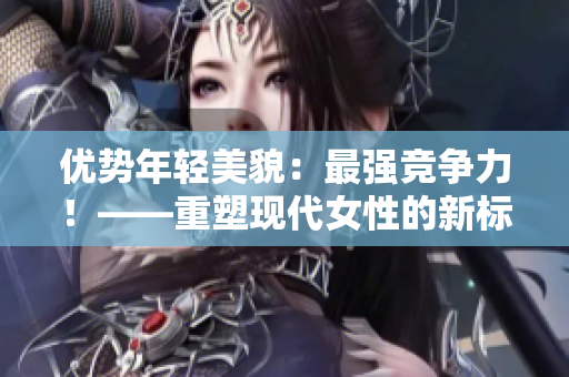 优势年轻美貌：最强竞争力！——重塑现代女性的新标签