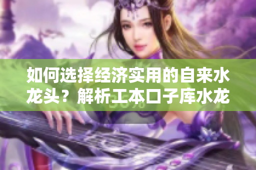 如何选择经济实用的自来水龙头？解析工本口子库水龙头的优势与选购技巧