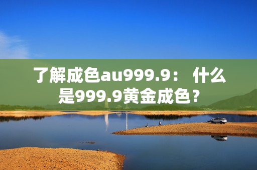 了解成色au999.9： 什么是999.9黄金成色？