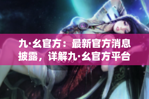 九·幺官方：最新官方消息披露，详解九·幺官方平台权威消息更新(1)
