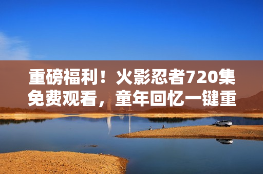 重磅福利！火影忍者720集免费观看，童年回忆一键重现