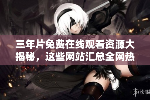 三年片免费在线观看资源大揭秘，这些网站汇总全网热门电影电视剧！