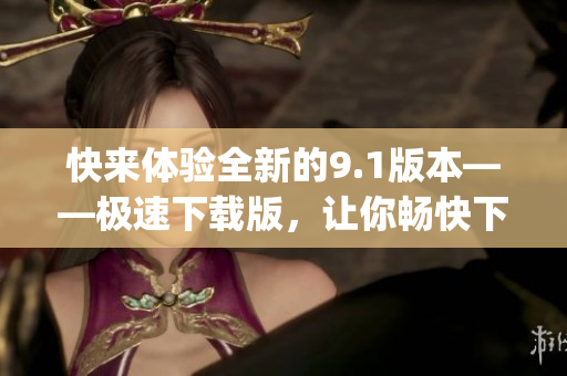 快来体验全新的9.1版本——极速下载版，让你畅快下载体验！(1)