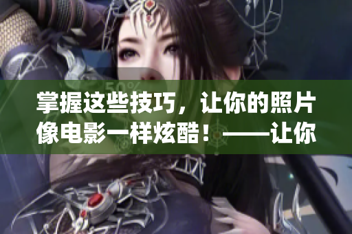 掌握这些技巧，让你的照片像电影一样炫酷！——让你完美学会ps二级调色大片的技能
