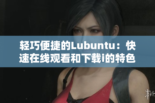 轻巧便捷的Lubuntu：快速在线观看和下载i的特色
