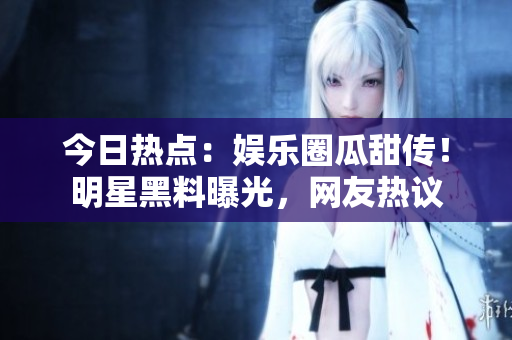今日热点：娱乐圈瓜甜传！明星黑料曝光，网友热议