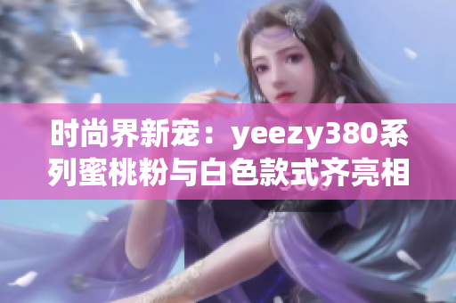 时尚界新宠：yeezy380系列蜜桃粉与白色款式齐亮相