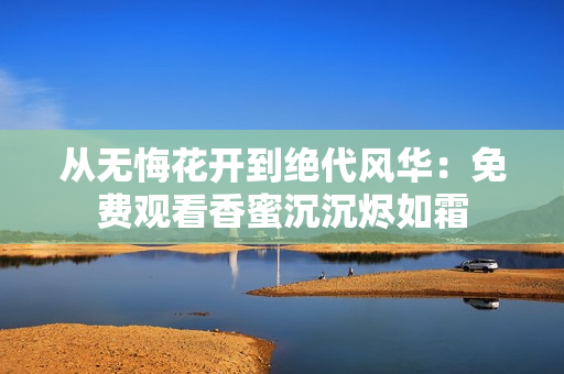 从无悔花开到绝代风华：免费观看香蜜沉沉烬如霜