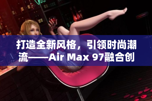 打造全新风格，引领时尚潮流——Air Max 97融合创新之路