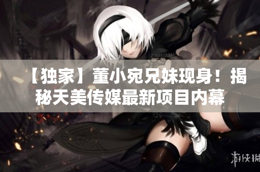 【独家】董小宛兄妹现身！揭秘天美传媒最新项目内幕