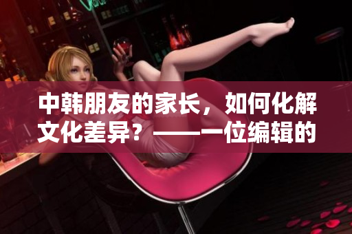 中韩朋友的家长，如何化解文化差异？——一位编辑的思考