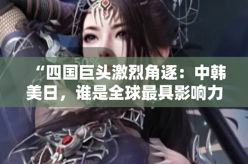 “四国巨头激烈角逐：中韩美日，谁是全球最具影响力国家？”